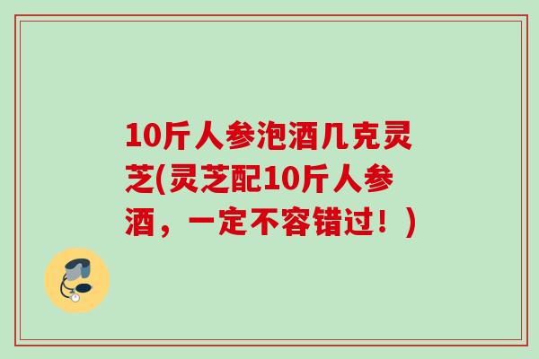 10斤人参泡酒几克灵芝(灵芝配10斤人参酒，一定不容错过！)