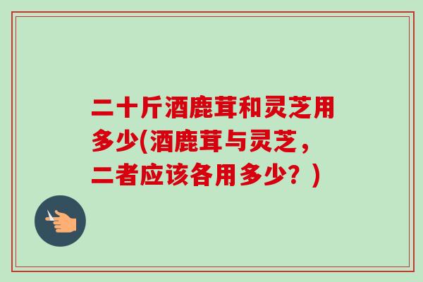二十斤酒鹿茸和灵芝用多少(酒鹿茸与灵芝,二者应该各用多少?) 二十斤酒鹿茸和灵芝用多少(酒鹿茸与灵芝,二者应该各用多少?)