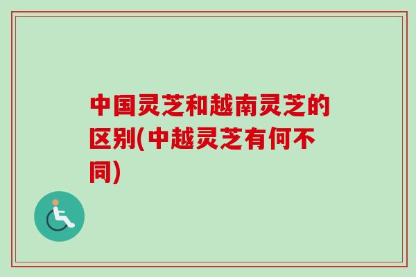 中国灵芝和越南灵芝的区别(中越灵芝有何不同) 中国灵芝和越南灵芝的区别(中越灵芝有何不同)