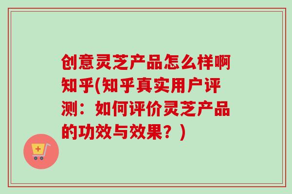 创意灵芝产品怎么样啊知乎(知乎真实用户评测:如何评价灵芝产品的功效与效果?) 创意灵芝产品怎么样啊知乎(知乎真实用户评测:如何评价灵芝产品的功效与效果?)