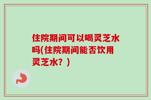 住院期间可以喝灵芝水吗(住院期间能否饮用灵芝水?) 住院期间可以喝灵芝水吗(住院期间能否饮用灵芝水?)