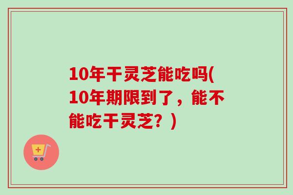 10年干灵芝能吃吗(10年期限到了,能不能吃干灵芝?) 10年干灵芝能吃吗(10年期限到了,能不能吃干灵芝?)