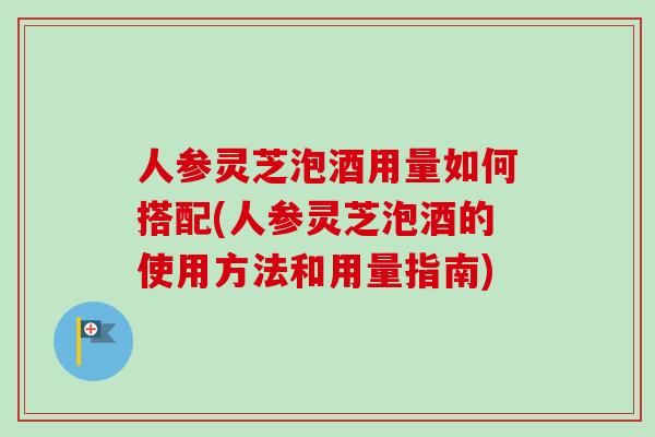 人参灵芝泡酒用量如何搭配(人参灵芝泡酒的使用方法和用量指南) 人参灵芝泡酒用量如何搭配(人参灵芝泡酒的使用方法和用量指南)