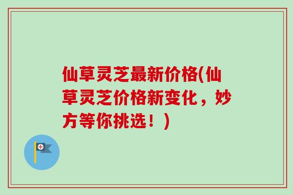 仙草灵芝新价格(仙草灵芝价格新变化,妙方等你挑选!) 仙草灵芝新价格(仙草灵芝价格新变化,妙方等你挑选!)
