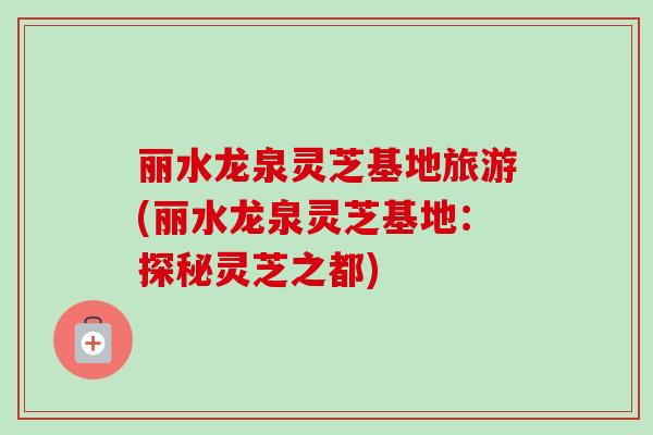 丽水龙泉灵芝基地旅游(丽水龙泉灵芝基地:探秘灵芝之都) 丽水龙泉灵芝基地旅游(丽水龙泉灵芝基地:探秘灵芝之都)