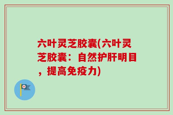 六叶灵芝胶囊(六叶灵芝胶囊:自然明目,提高免疫力) 六叶灵芝胶囊(六叶灵芝胶囊:自然明目,提高免疫力)