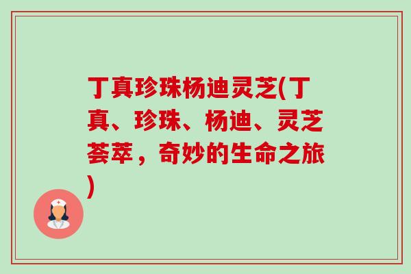 丁真珍珠杨迪灵芝(丁真、珍珠、杨迪、灵芝荟萃,奇妙的生命之旅) 丁真珍珠杨迪灵芝(丁真、珍珠、杨迪、灵芝荟萃,奇妙的生命之旅)