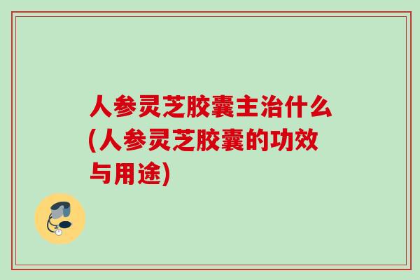 人参灵芝胶囊主什么(人参灵芝胶囊的功效与用途)
