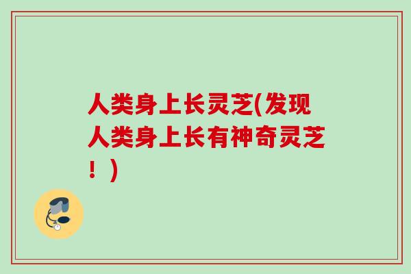 人类身上长灵芝(发现人类身上长有神奇灵芝!) 人类身上长灵芝(发现人类身上长有神奇灵芝!)