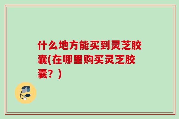 什么地方能买到灵芝胶囊(在哪里购买灵芝胶囊？)