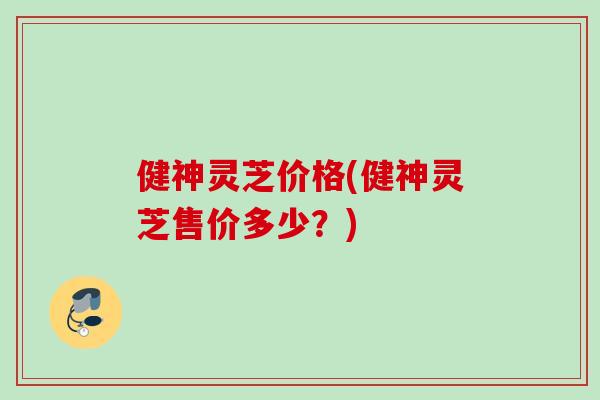 健神灵芝价格(健神灵芝售价多少？)