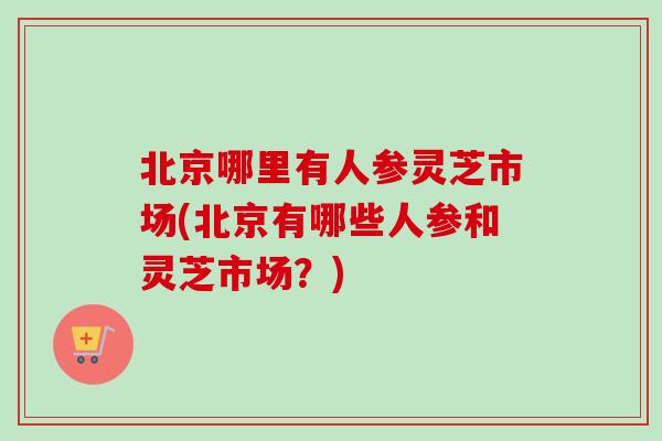 北京哪里有人参灵芝市场(北京有哪些人参和灵芝市场?) 北京哪里有人参灵芝市场(北京有哪些人参和灵芝市场?)