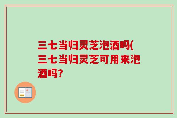 三七当归灵芝泡酒吗(三七当归灵芝可用来泡酒吗? 三七当归灵芝泡酒吗(三七当归灵芝可用来泡酒吗?