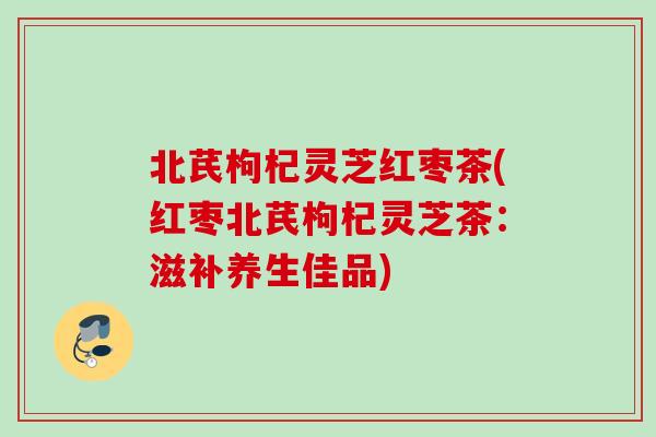 北芪枸杞灵芝红枣茶(红枣北芪枸杞灵芝茶：滋补养生佳品)