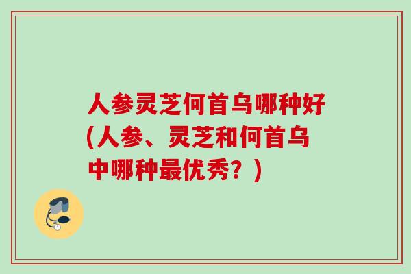 人参灵芝何首乌哪种好(人参、灵芝和何首乌中哪种优秀?) 人参灵芝何首乌哪种好(人参、灵芝和何首乌中哪种优秀?)