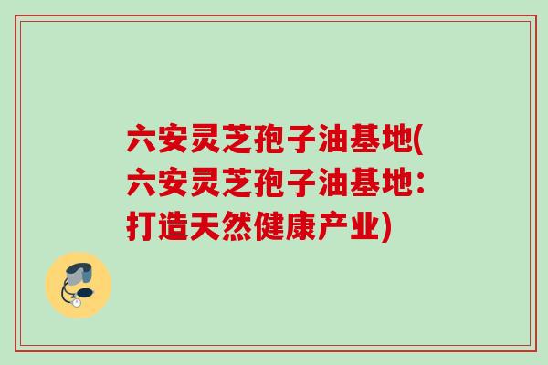 六安灵芝孢子油基地(六安灵芝孢子油基地:打造天然健康产业) 六安灵芝孢子油基地(六安灵芝孢子油基地:打造天然健康产业)