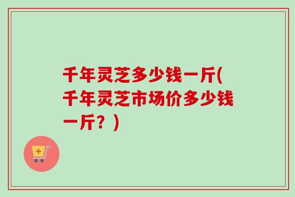 千年灵芝多少钱一斤(千年灵芝市场价多少钱一斤？)