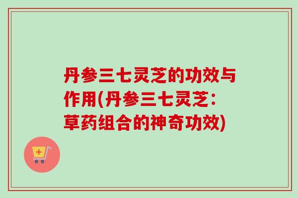 丹参三七灵芝的功效与作用(丹参三七灵芝:草药组合的神奇功效) 丹参三七灵芝的功效与作用(丹参三七灵芝:草药组合的神奇功效)