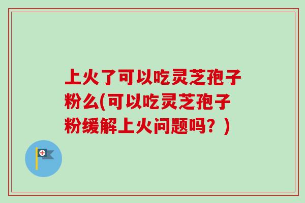 上火了可以吃灵芝孢子粉么(可以吃灵芝孢子粉缓解上火问题吗？)