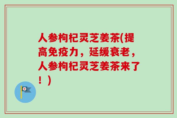 人参枸杞灵芝姜茶(提高免疫力,延缓,人参枸杞灵芝姜茶来了!) 人参枸杞灵芝姜茶(提高免疫力,延缓,人参枸杞灵芝姜茶来了!)