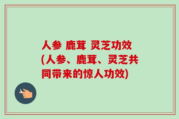 人参 鹿茸 灵芝功效(人参、鹿茸、灵芝共同带来的惊人功效) 人参 鹿茸 灵芝功效(人参、鹿茸、灵芝共同带来的惊人功效)