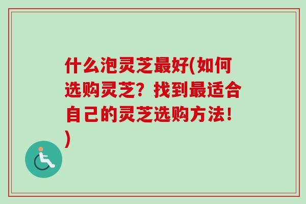 什么泡灵芝好(如何选购灵芝？找到适合自己的灵芝选购方法！)