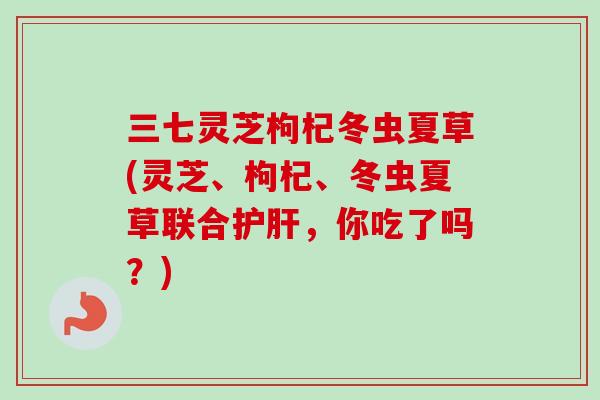 三七灵芝枸杞冬虫夏草(灵芝、枸杞、冬虫夏草联合，你吃了吗？)