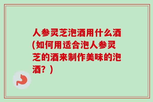 人参灵芝泡酒用什么酒(如何用适合泡人参灵芝的酒来制作美味的泡酒？)