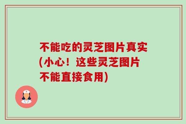 不能吃的灵芝图片真实(小心！这些灵芝图片不能直接食用)