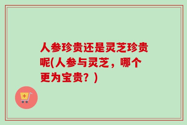 人参珍贵还是灵芝珍贵呢(人参与灵芝，哪个更为宝贵？)