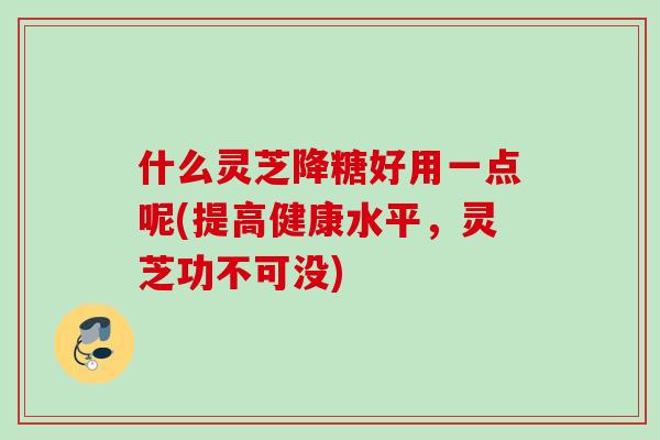 什么灵芝降糖好用一点呢(提高健康水平，灵芝功不可没)
