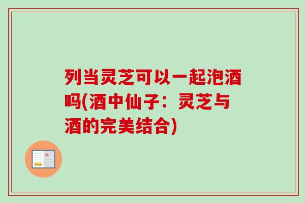 列当灵芝可以一起泡酒吗(酒中仙子:灵芝与酒的完美结合) 列当灵芝可以一起泡酒吗(酒中仙子:灵芝与酒的完美结合)