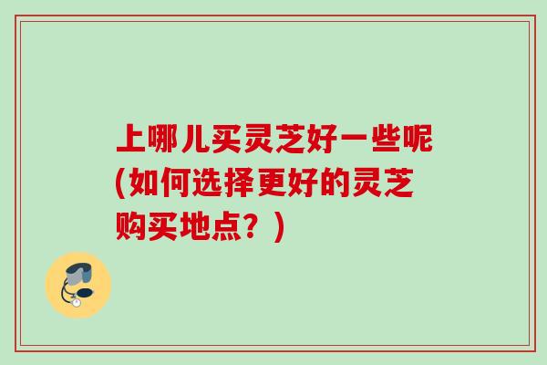上哪儿买灵芝好一些呢(如何选择更好的灵芝购买地点?) 上哪儿买灵芝好一些呢(如何选择更好的灵芝购买地点?)