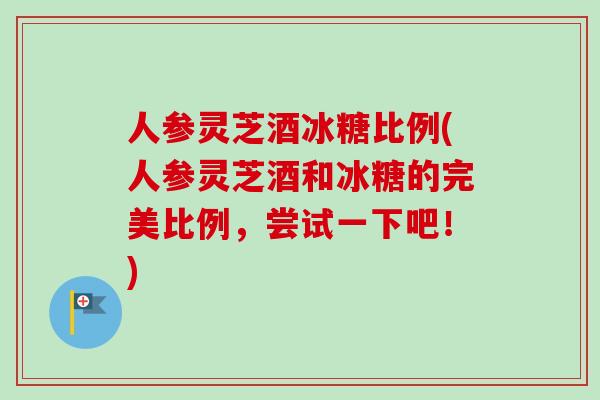 人参灵芝酒冰糖比例(人参灵芝酒和冰糖的完美比例,尝试一下吧!) 人参灵芝酒冰糖比例(人参灵芝酒和冰糖的完美比例,尝试一下吧!)