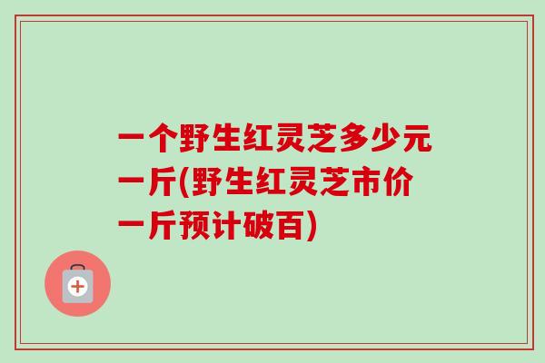 一个野生红灵芝多少元一斤(野生红灵芝市价一斤预计破百) 一个野生红灵芝多少元一斤(野生红灵芝市价一斤预计破百)