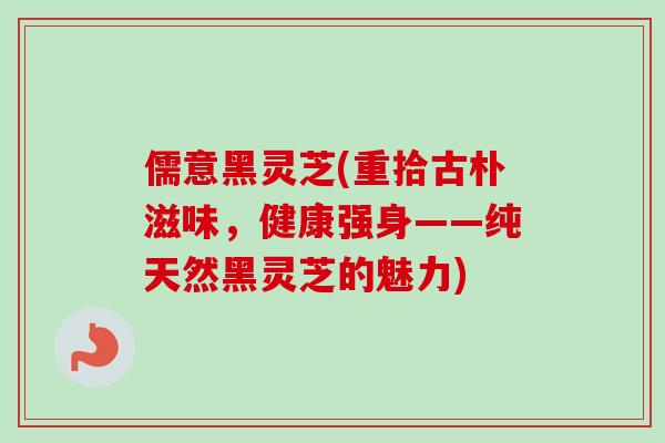 儒意黑灵芝(重拾古朴滋味,健康强身——纯天然黑灵芝的魅力) 儒意黑灵芝(重拾古朴滋味,健康强身——纯天然黑灵芝的魅力)