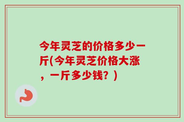 今年灵芝的价格多少一斤(今年灵芝价格大涨,一斤多少钱?) 今年灵芝的价格多少一斤(今年灵芝价格大涨,一斤多少钱?)