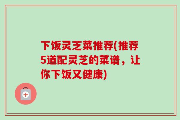 下饭灵芝菜推荐(推荐5道配灵芝的菜谱,让你下饭又健康) 下饭灵芝菜推荐(推荐5道配灵芝的菜谱,让你下饭又健康)