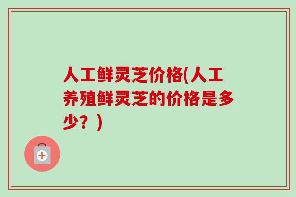人工鲜灵芝价格(人工养殖鲜灵芝的价格是多少？)