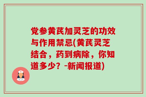 党参黄芪加灵芝的功效与作用禁忌(黄芪灵芝结合，药到除，你知道多少？-新闻报道)