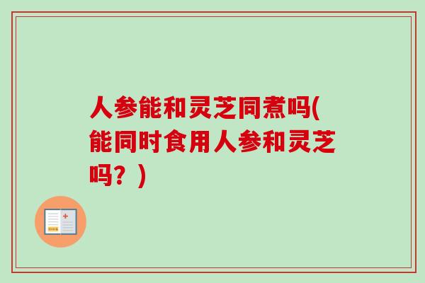 人参能和灵芝同煮吗(能同时食用人参和灵芝吗?) 人参能和灵芝同煮吗(能同时食用人参和灵芝吗?)