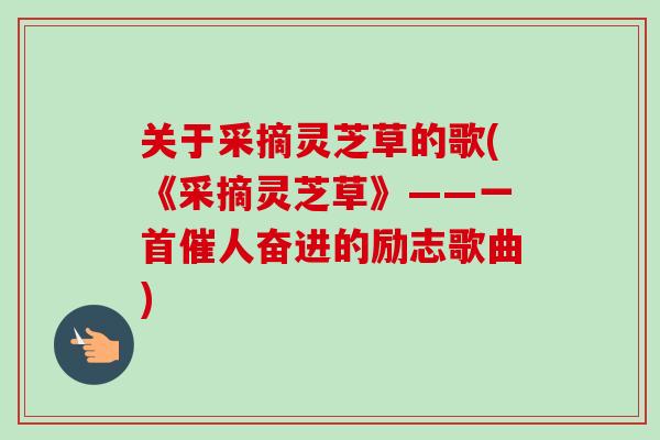 关于采摘灵芝草的歌(《采摘灵芝草》——一首催人奋进的励志歌曲) 关于采摘灵芝草的歌(《采摘灵芝草》——一首催人奋进的励志歌曲)