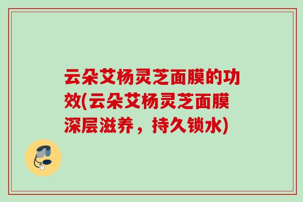 云朵艾杨灵芝面膜的功效(云朵艾杨灵芝面膜深层滋养，持久锁水)