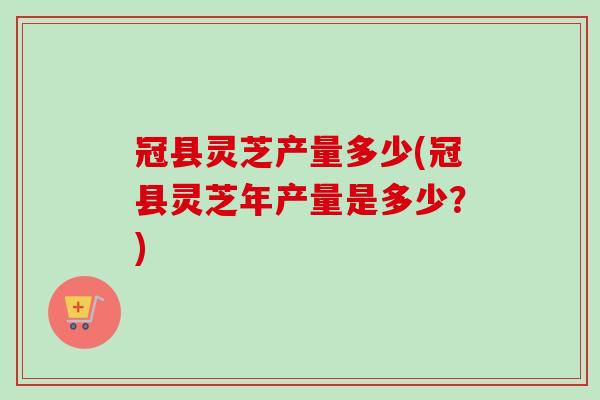 冠县灵芝产量多少(冠县灵芝年产量是多少？)