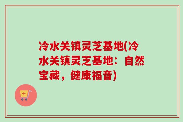 冷水关镇灵芝基地(冷水关镇灵芝基地:自然宝藏,健康福音) 冷水关镇灵芝基地(冷水关镇灵芝基地:自然宝藏,健康福音)