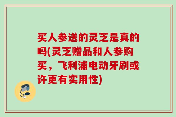 买人参送的灵芝是真的吗(灵芝赠品和人参购买,飞利浦电动牙刷或许更有实用性) 买人参送的灵芝是真的吗(灵芝赠品和人参购买,飞利浦电动牙刷或许更有实用性)
