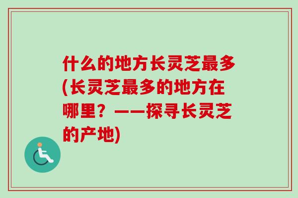 什么的地方长灵芝多(长灵芝多的地方在哪里?——探寻长灵芝的产地) 什么的地方长灵芝多(长灵芝多的地方在哪里?——探寻长灵芝的产地)