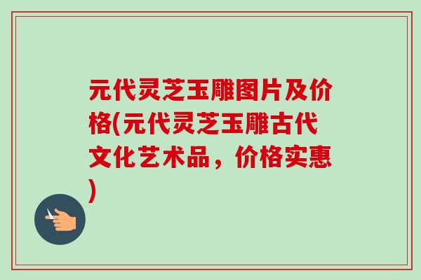 元代灵芝玉雕图片及价格(元代灵芝玉雕古代文化艺术品，价格实惠)