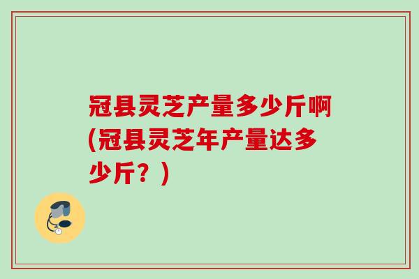 冠县灵芝产量多少斤啊(冠县灵芝年产量达多少斤?) 冠县灵芝产量多少斤啊(冠县灵芝年产量达多少斤?)