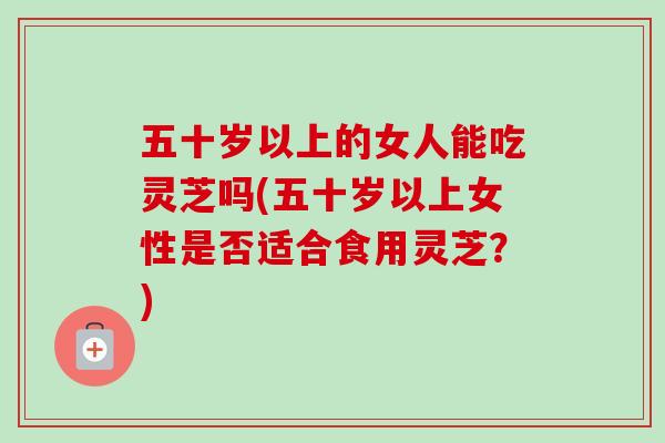 五十岁以上的女人能吃灵芝吗(五十岁以上女性是否适合食用灵芝?) 五十岁以上的女人能吃灵芝吗(五十岁以上女性是否适合食用灵芝?)